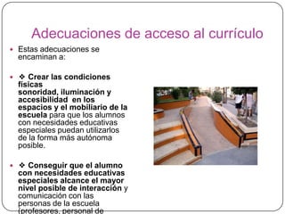 Adecuaciones de acceso al currículo
 Estas adecuaciones se
  encaminan a:

 ❖ Crear las condiciones
  físicas
  sonoridad, iluminación y
  accesibilidad en los
  espacios y el mobiliario de la
  escuela para que los alumnos
  con necesidades educativas
  especiales puedan utilizarlos
  de la forma más autónoma
  posible.

 ❖ Conseguir que el alumno
  con necesidades educativas
  especiales alcance el mayor
  nivel posible de interacción y
  comunicación con las
  personas de la escuela
  (profesores, personal de
 