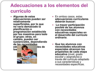 Adecuaciones a los elementos del
currículo
 Algunas de estas              En ambos casos, estas
  adecuaciones pueden ser        adecuaciones curriculares
  relativamente                  deberán buscar:
  superficiales, por lo que     La mayor participación
  no varía demasiado la          posible de los alumnos
  planificación o                con necesidades
  programación establecida       educativas especiales en
  por los maestros para todo     el desarrollo del currículo
  el grupo; otras, en            ordinario.
  cambio, pueden ser
  sustanciales, dependiendo
  de las necesidades            Que los alumnos con
  educativas especiales de       necesidades educativas
  los alumnos.                   especiales alcancen los
                                 propósitos de cada etapa
                                 educativa (nivel, grado
                                 escolar y asignatura) a
                                 través del currículo adaptado
                                 a sus características y
                                 necesidades específicas.
 