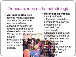 Adecuaciones en la metodología
                              Materiales de trabajo:
 Agrupamientos: Una
                              La utilización de
 técnica maravillosa para
 apoyar a las personas        diferentes materiales
                              permite la solución de
 con necesidades
                              problemas y el
 especiales es usar los
                              desarrollo de
 grupos de trabajo para
                              determinadas
 desempeñar una tarea.
 Ya que se los alumnos se     habilidades, por lo cual
                              es necesario definir el
 sienten
                              tipo de materiales que
 motivados, integrados así
                              permitirá que los
 como evita el temor a
                              alumnos con
 verse expuestos a
                              necesidades educativas
 críticas.
                              especiales obtengan
                              provecho de las
                              actividades.
 