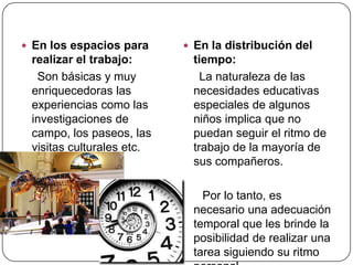  En los espacios para      En la distribución del
 realizar el trabajo:       tiempo:
  Son básicas y muy           La naturaleza de las
 enriquecedoras las         necesidades educativas
 experiencias como las      especiales de algunos
 investigaciones de         niños implica que no
 campo, los paseos, las     puedan seguir el ritmo de
 visitas culturales etc.    trabajo de la mayoría de
                            sus compañeros.

                              Por lo tanto, es
                            necesario una adecuación
                            temporal que les brinde la
                            posibilidad de realizar una
                            tarea siguiendo su ritmo
 
