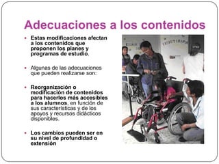 Adecuaciones a los contenidos
 Estas modificaciones afectan
  a los contenidos que
  proponen los planes y
  programas de estudio.

 Algunas de las adecuaciones
  que pueden realizarse son:

 Reorganización o
  modificación de contenidos
  para hacerlos más accesibles
  a los alumnos, en función de
  sus características y de los
  apoyos y recursos didácticos
  disponibles.

 Los cambios pueden ser en
  su nivel de profundidad o
  extensión
 