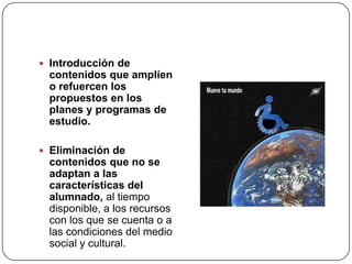  Introducción de
 contenidos que amplíen
 o refuercen los
 propuestos en los
 planes y programas de
 estudio.

 Eliminación de
 contenidos que no se
 adaptan a las
 características del
 alumnado, al tiempo
 disponible, a los recursos
 con los que se cuenta o a
 las condiciones del medio
 social y cultural.
 