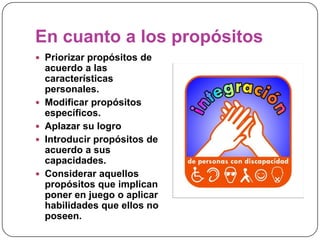 En cuanto a los propósitos
 Priorizar propósitos de
    acuerdo a las
    características
    personales.
   Modificar propósitos
    específicos.
   Aplazar su logro
   Introducir propósitos de
    acuerdo a sus
    capacidades.
   Considerar aquellos
    propósitos que implican
    poner en juego o aplicar
    habilidades que ellos no
    poseen.
 