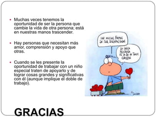  Muchas veces tenemos la
  oportunidad de ser la persona que
  cambie la vida de otra persona; está
  en nuestras manos trascender.

 Hay personas que necesitan más
  amor, comprensión y apoyo que
  otras.

 Cuando se les presente la
  oportunidad de trabajar con un niño
  especial traten de apoyarlo y de
  lograr cosas grandes y significativas
  con él (aunque implique el doble de
  trabajo).




  GRACIAS
 