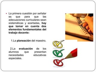  La primera cuestión por señalar
  es    que    para   que     las
  adecuaciones curriculares sean
  sistemáticas y acertadas, hay
  que tomar en cuenta dos
  elementos fundamentales del
  trabajo docente:

    1.La planeación del maestro.

   2.La evaluación de los
  alumnos     que  presentan
  necesidades     educativas
  especiales.
 