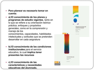  Para planear es necesario tomar en
  cuenta:
 a) El conocimiento de los planes y
  programas de estudio vigentes, tanto en
  lo que se refiere a su orientación teórico-
  práctica, enfoques y propósitos
  generales, como en la comprensión y
  manejo de los
  conocimientos, capacidades, habilidades
  intelectuales y actitudes que se pretenden
  desarrollar en cada asignatura


 b) El conocimiento de las condiciones
  institucionales para el servicio
  educativo, lo cual implica tener
  presentes los recursos


 c) El conocimiento de las
  características y necesidades
  educativas del alumnado.
 