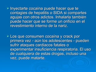 Inyectarte cocaína puede hacer que te contagies de hepatitis o SIDA si compartes agujas con otros adictos. Inhalarla también puede hacer que se forme un orificio en el revestimiento interno de la nariz. Los que consumen cocaína y crack por primera vez - aún los adolescentes - pueden sufrir ataques cardiacos fatales o experimentar insuficiencia respiratoria. El uso de cualquiera de estas drogas, incluso una vez, puede matarte. 