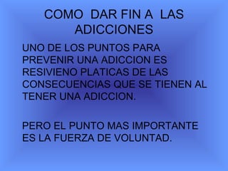 COMO DAR FIN A LAS ADICCIONES UNO DE LOS PUNTOS PARA PREVENIR UNA ADICCION ES RESIVIENO PLATICAS DE LAS CONSECUENCIAS QUE SE TIENEN AL TENER UNA ADICCION. PERO EL PUNTO MAS IMPORTANTE ES LA FUERZA DE VOLUNTAD.