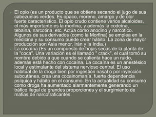  El opio (es un producto que se obtiene secando el jugo de sus 
cabezuelas verdes. Es opaco, moreno, amargo y de olor 
fuerte característico. El opio crudo contiene varios alcaloides, 
el más importante es la morfina, y además la codeína, 
tebaina, narcotina, etc. Actúa como anodino y narcótico. 
Algunos de sus derivados (como la Morfina) se emplea en la 
medicina y su consumo puede crear hábito. La zona de mayor 
producción son Asia menor, Irán y la India.) 
 La cocaína (Es un compuesto de hojas secas de la planta de 
la "coca". Una variación es el llamado " crack", el cual tomó su 
nombre debido a que cuando se calienta hace un ruido, 
además está hecho con cocaína. La cocaína es un anestésico 
local y estimulante del sistema nervioso central. El uso 
habitual de la droga bien por ingestión nasal o por inyección 
subcutánea, crea una cocainomanía, fuerte dependencia 
psíquica y hábito en el consumo. En la actualidad su consumo 
como droga ha aumentado alarmantemente generando un 
tráfico ilegal de grandes proporciones y el surgimiento de 
mafias de narcotraficantes. 
 