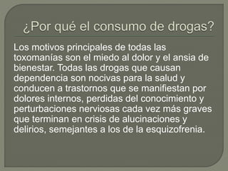 Los motivos principales de todas las 
toxomanías son el miedo al dolor y el ansia de 
bienestar. Todas las drogas que causan 
dependencia son nocivas para la salud y 
conducen a trastornos que se manifiestan por 
dolores internos, perdidas del conocimiento y 
perturbaciones nerviosas cada vez más graves 
que terminan en crisis de alucinaciones y 
delirios, semejantes a los de la esquizofrenia. 
 