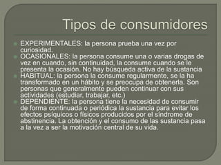  EXPERIMENTALES: la persona prueba una vez por 
curiosidad. 
 OCASIONALES: la persona consume una o varias drogas de 
vez en cuando, sin continuidad, la consume cuando se le 
presenta la ocasión. No hay búsqueda activa de la sustancia 
 HABITUAL: la persona la consume regularmente, se la ha 
transformado en un hábito y se preocupa de obtenerla. Son 
personas que generalmente pueden continuar con sus 
actividades (estudiar, trabajar, etc.) 
 DEPENDIENTE: la persona tiene la necesidad de consumir 
de forma continuada o periódica la sustancia para evitar los 
efectos psíquicos o físicos producidos por el síndrome de 
abstinencia. La obtención y el consumo de las sustancia pasa 
a la vez a ser la motivación central de su vida. 
 