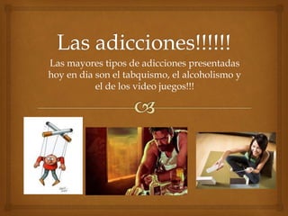 Las mayores tipos de adicciones presentadas 
hoy en dia son el tabquismo, el alcoholismo y 
el de los video juegos!!! 
 