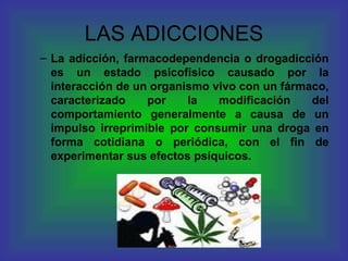 LAS ADICCIONES La adicción, farmacodependencia o drogadicción es un estado psicofísico causado por la interacción de un organismo vivo con un fármaco, caracterizado por la modificación del comportamiento generalmente a causa de un impulso irreprimible por consumir una droga en forma cotidiana o periódica, con el fin de experimentar sus efectos psíquicos.  