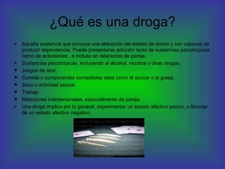 ¿Qué es una droga? Aquella sustancia que provoca una alteración del estado de animo y son capaces de producir dependencia. Puede presentarse adicción tanto de sustancias psicotrópicas como de actividades , e incluso en relaciones de pareja. Sustancias psicotrópicas: incluyendo el alcohol, nicotina y otras drogas. Juegos de azar. Comida o componentes comestibles tales como el azúcar o la grasa. Sexo o actividad sexual. Trabajo Relaciones interpersonales, especialmente de pareja. Una droga implica por lo general, experimentar un estado afectivo pasivo, o librarse de un estado afectivo negativo. 