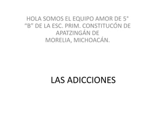 HOLA SOMOS EL EQUIPO AMOR DE 5°
“B” DE LA ESC. PRIM. CONSTITUCÓN DE
           APATZINGÁN DE
        MORELIA, MICHOACÁN.




        LAS ADICCIONES
 