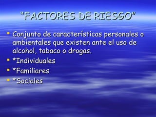 “FACTORES DE RIESGO”
 Conjunto de características personales o
  ambientales que existen ante el uso de
  alcohol, tabaco o drogas.
 *Individuales
 *Familiares
 *Sociales
 