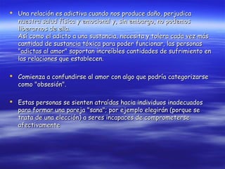  Una relación es adictiva cuando nos produce daño, perjudica
  nuestra salud física y emocional y, sin embargo, no podemos
  liberarnos de ella.
  Así como el adicto a una sustancia, necesita y tolera cada vez más
  cantidad de sustancia tóxica para poder funcionar, las personas
  "adictas al amor" soportan increíbles cantidades de sufrimiento en
  las relaciones que establecen.

 Comienza a confundirse al amor con algo que podría categorizarse
  como "obsesión".

 Estas personas se sienten atraídas hacia individuos inadecuados
  para formar una pareja "sana"; por ejemplo elegirán (porque se
  trata de una elección) a seres incapaces de comprometerse
  afectivamente
 