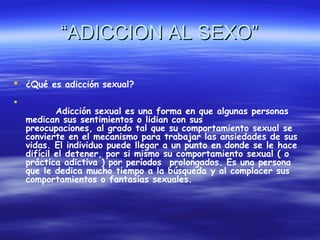 “ADICCION AL SEXO”

 ¿Qué es adicción sexual?

    
            Adicción sexual es una forma en que algunas personas
    medican sus sentimientos o lidian con sus
    preocupaciones, al grado tal que su comportamiento sexual se
    convierte en el mecanismo para trabajar las ansiedades de sus
    vidas. El individuo puede llegar a un punto en donde se le hace
    difícil el detener, por si mismo su comportamiento sexual ( o
    práctica adictiva ) por períodos  prolongados. Es una persona
    que le dedica mucho tiempo a la búsqueda y al complacer sus
    comportamientos o fantasías sexuales.
     
 