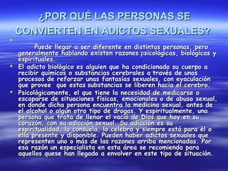 ¿POR QUÉ LAS PERSONAS SE
    CONVIERTEN EN ADICTOS SEXUALES?

        Puede llegar a ser diferente en distintas personas, pero
  generalmente hablando existen razones psicológicas, biológicas y
  espirituales.
 El adicto biológico es alguien que ha condicionado su cuerpo a
  recibir químicos o substancias cerebrales a través de unos
  procesos de reforzar unas fantasías sexuales, con eyaculación
  que provee que estas substancias se liberen hacia el cerebro.
 Psicológicamente, el que tiene la necesidad de medicarse o
  escaparse de situaciones físicas, emocionales o de abuso sexual,
  en donde dicha persona encuentra la medicina sexual, antes de
  el alcohol o algún otro tipo de drogas. Y espiritualmente, una
  persona que trata de llenar el vació de Dios que hay en su
  corazón, con su adicción sexual. Su adicción es su
  espiritualidad, lo consuela, lo celebra y siempre está para él o
  ella presente y disponible. Pueden haber adictos sexuales que
  representen uno o más de las razones arriba mencionadas. Por
  esa razón un especialista en esta área se recomienda para
  aquellos quese han llegado a envolver en este tipo de situación.
 