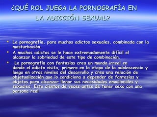 ¿QUÉ ROL JUEGA LA PORNOGRAFÍA EN
             LA ADICCIÓN SEXUAL?
 


 La pornografía, para muchos adictos sexuales, combinada con la
  masturbación.
 A muchos adictos se le hace extremadamente difícil el
  alcanzar la sobriedad de este tipo de combinación.
 La pornografía con fantasías crea un mundo irreal en
  donde el adicto visita, primero en la etapa de la adolescencia y
  luego en otros niveles del desarrollo y crea una relación de
  objetualización que lo condiciona a depender de fantasías y
  objetos para alcanzar llenar sus necesidades emocionales y
  sexuales. Esto cientos de veces antes de tener sexo con una
  persona real
 