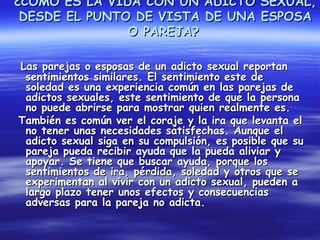 ¿CÓMO ES LA VIDA CON UN ADICTO SEXUAL,
 DESDE EL PUNTO DE VISTA DE UNA ESPOSA
               O PAREJA?

Las parejas o esposas de un adicto sexual reportan
 sentimientos similares. El sentimiento este de
 soledad es una experiencia común en las parejas de
 adictos sexuales, este sentimiento de que la persona
 no puede abrirse para mostrar quien realmente es.
También es común ver el coraje y la ira que levanta el
 no tener unas necesidades satisfechas. Aunque el
 adicto sexual siga en su compulsión, es posible que su
 pareja pueda recibir ayuda que la pueda aliviar y
 apoyar. Se tiene que buscar ayuda, porque los
 sentimientos de ira, pérdida, soledad y otros que se
 experimentan al vivir con un adicto sexual, pueden a
 largo plazo tener unos efectos y consecuencias
 adversas para la pareja no adicta.
 