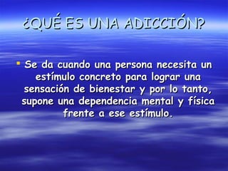 ¿QUÉ ES UNA ADICCIÓN?

 Se da cuando una persona necesita un
    estímulo concreto para lograr una
  sensación de bienestar y por lo tanto,
 supone una dependencia mental y física
          frente a ese estímulo.
 