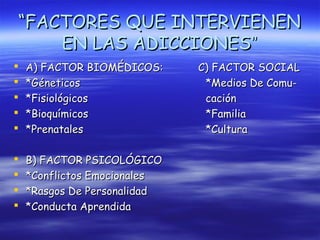“FACTORES QUE INTERVIENEN
    EN LAS ADICCIONES”
   A) FACTOR BIOMÉDICOS:     C) FACTOR SOCIAL
   *Géneticos                 *Medios De Comu-
   *Fisiológicos              cación
   *Bioquímicos               *Familia
   *Prenatales                *Cultura

   B) FACTOR PSICOLÓGICO
   *Conflictos Emocionales
   *Rasgos De Personalidad
   *Conducta Aprendida
 