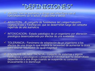 “DEFINICIONES”
 ABUSO.-Uso de sustancia o droga que interfiere con el
  funcionamiento de la salud, ocupacional o social.

 ADICCION.- Al conjunto de fenómenos del comportamiento
  cognoscitivos y fisiológicos, que se desarrollan luego del consumo
  repetido de una sustancia

 INTOXICACION.- Estado patológico de un organismo por alteración
  pisiológica desencadenada por efectos de una sustancia

 TOLERANCIA.- Fenómeno de adaptación de un organismo a los
  efectos de una droga lo que implica la necesidad de aumentar la dosis
  para obtener resultados de igual magnitud

 SINDROME DE ABSTINENCIA.- Conjunto de sistemas y signos
  fisiológicos y psicológicos y presenta el individuo que ha desarrollado
  dependencia a una droga cuando se suspende su consumo
  bruscamente o lo disminuye
 