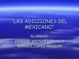 ““LAS ADICCIONES DELLAS ADICCIONES DEL
MEXICANO”MEXICANO”
ALUMNAS:ALUMNAS:
DENISSE ARENAS LORANCADENISSE ARENAS LORANCA
MARISOL LÓPEZ AMADORMARISOL LÓPEZ AMADOR
 