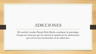 ADICCIONES 
MI nombre Lourdes Pamela Peña Dávila, estudiante de psicología. 
Escogí este tema por que me interesa la opinión de los adolescentes 
que son los mas involucrados en las adicciones. 
 