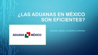 ¿LAS ADUANAS EN MÉXICO
SON EFICIENTES?
MIGUEL ÁNGEL RUGERIO CORONA
 