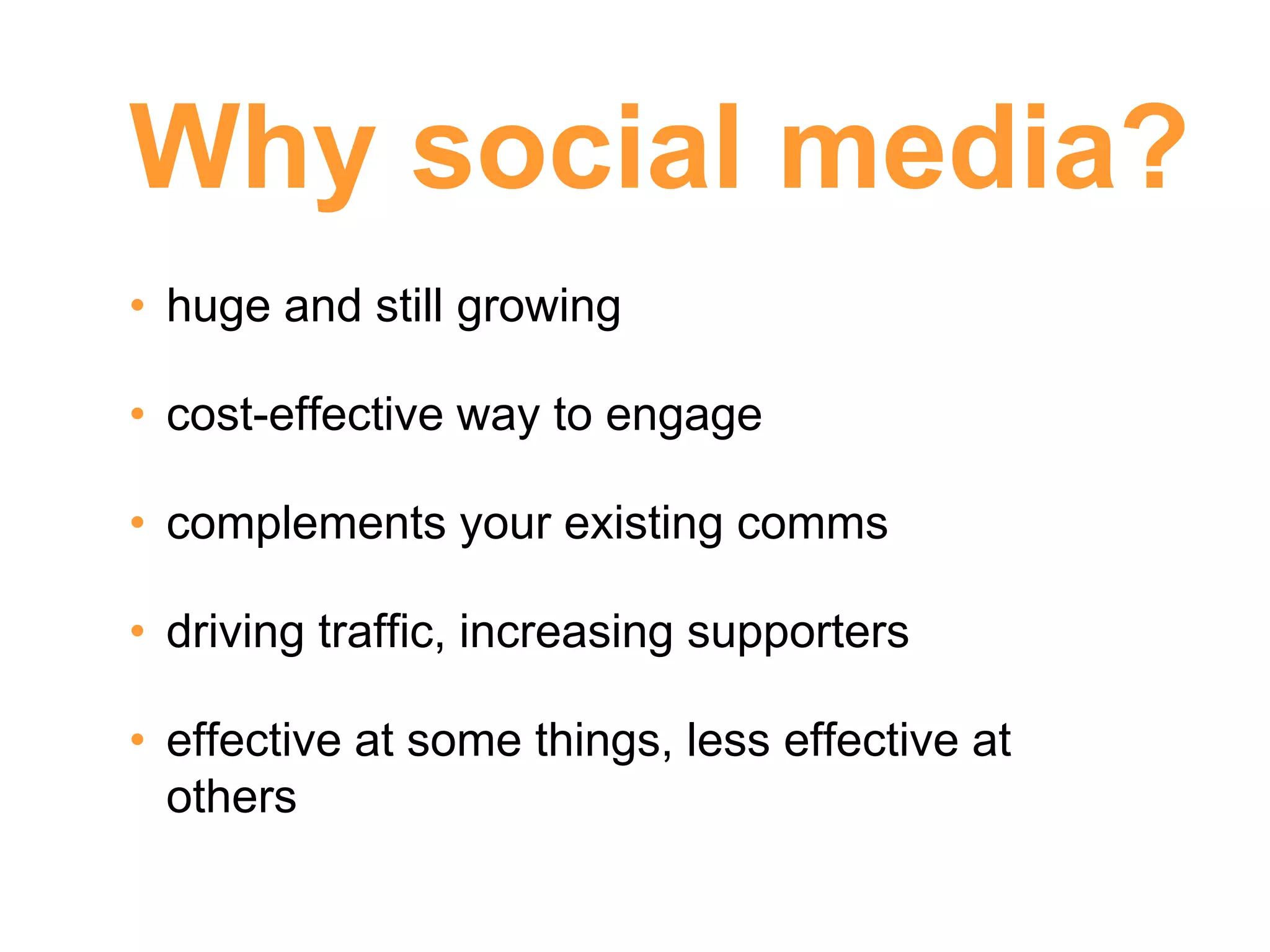Why social media?
• huge and still growing

• cost-effective way to engage

• complements your existing comms

• driving traffic, increasing supporters

• effective at some things, less effective at
  others
 