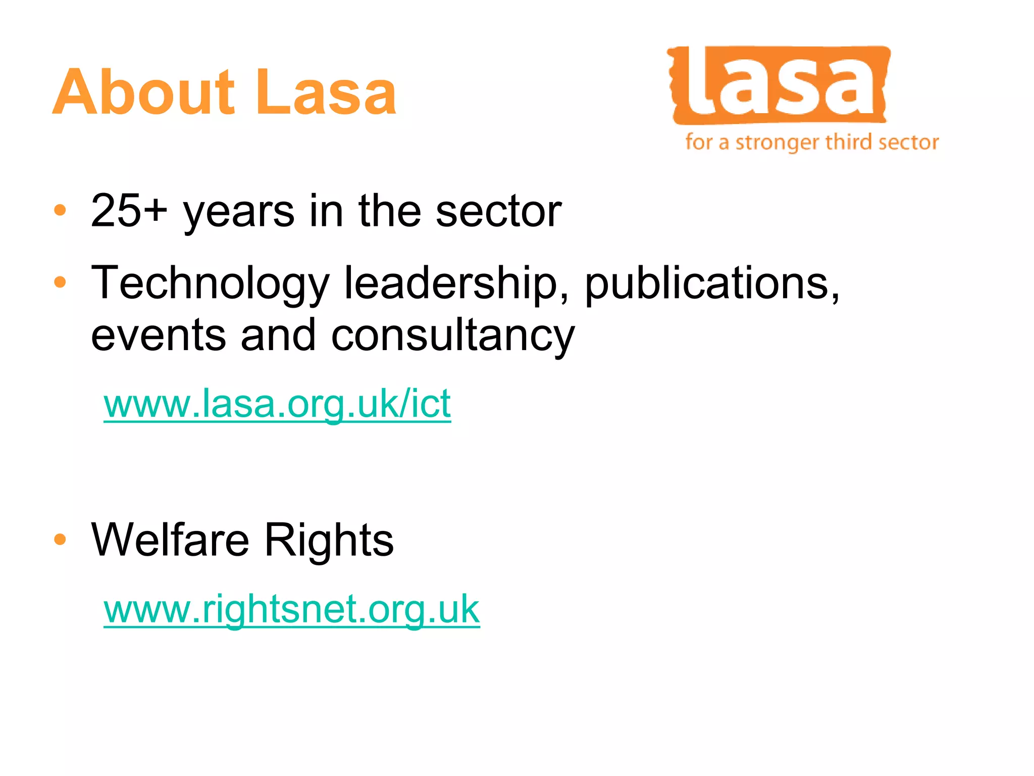 About Lasa
• 25+ years in the sector
• Technology leadership, publications,
  events and consultancy
  www.lasa.org.uk/ict


• Welfare Rights
  www.rightsnet.org.uk
 