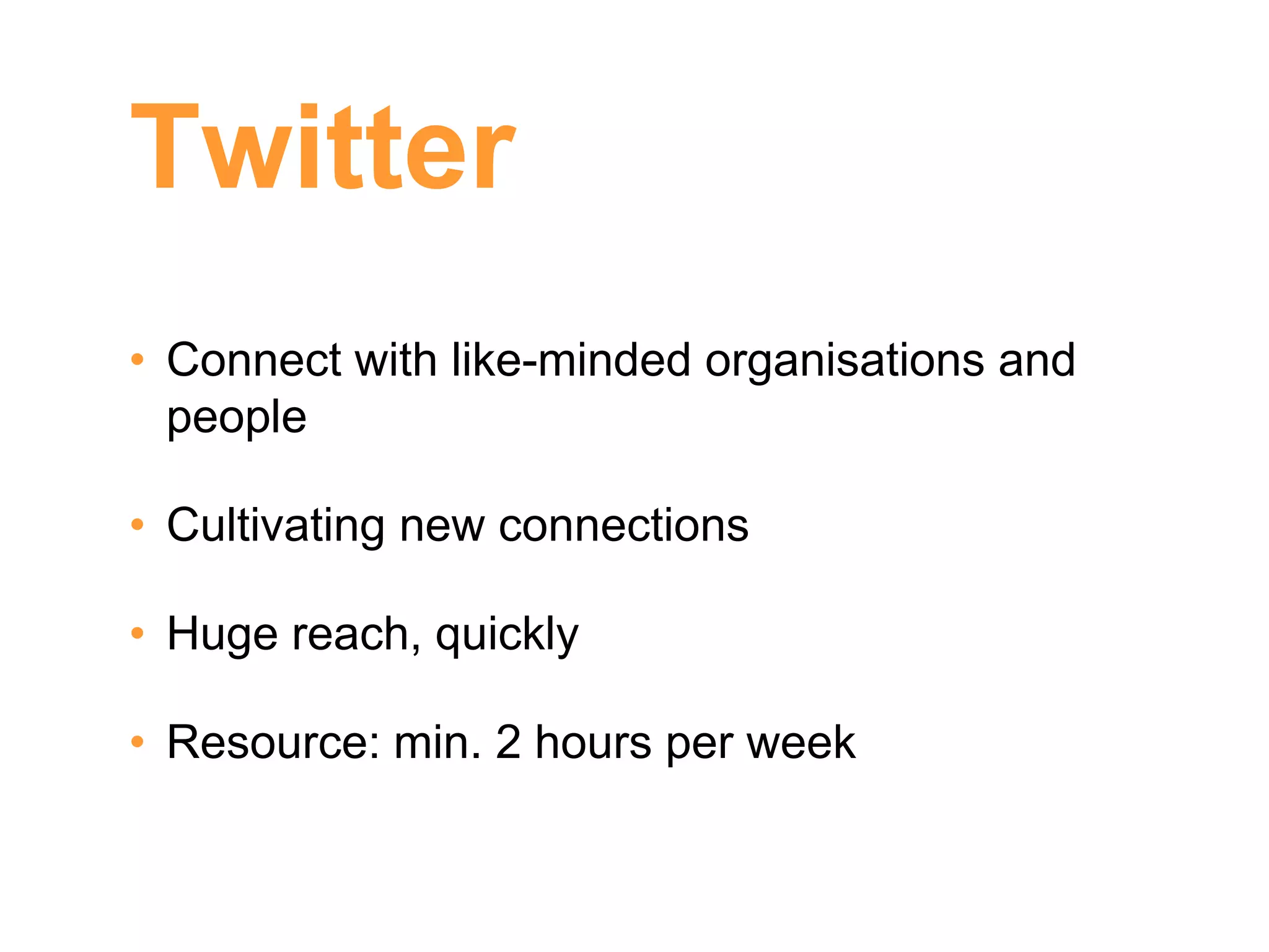 Twitter
• Connect with like-minded organisations and
  people

• Cultivating new connections

• Huge reach, quickly

• Resource: min. 2 hours per week
 