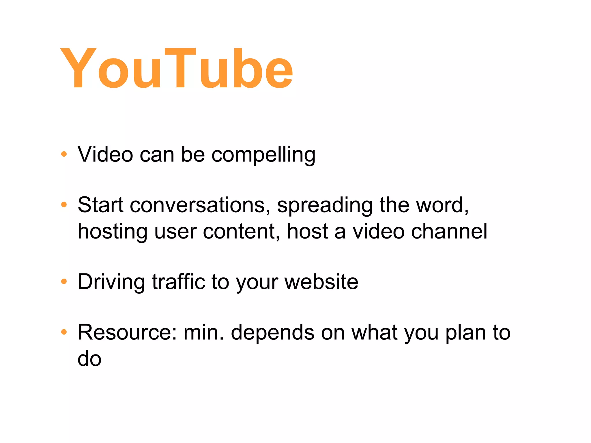 YouTube
• Video can be compelling

• Start conversations, spreading the word,
  hosting user content, host a video channel

• Driving traffic to your website

• Resource: min. depends on what you plan to
  do
 