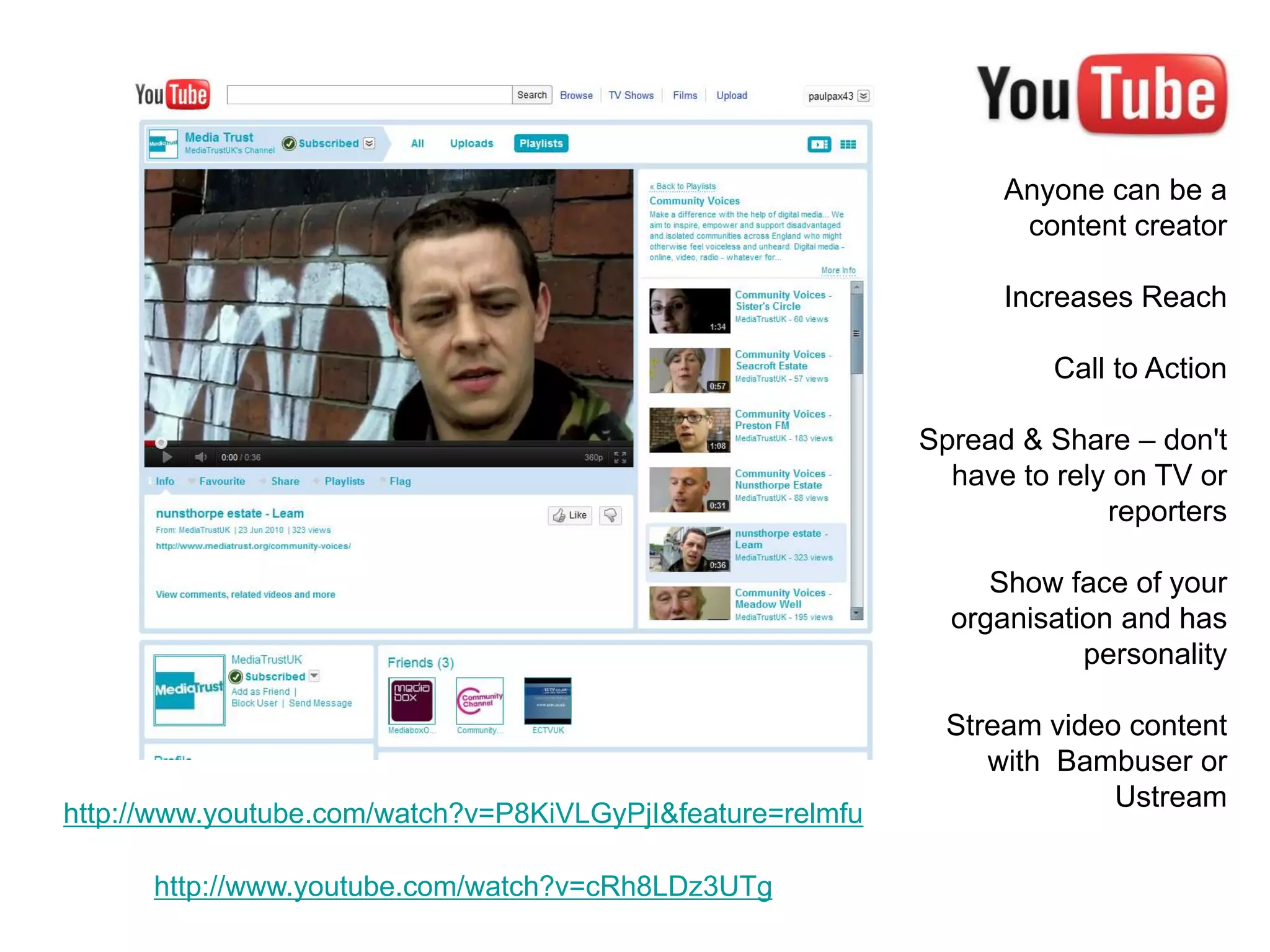 Anyone can be a
                                                                   content creator

                                                                  Increases Reach

                                                                      Call to Action

                                                            Spread & Share – don't
                                                              have to rely on TV or
                                                                          reporters

                                                                 Show face of your
                                                              organisation and has
                                                                        personality

                                                              Stream video content
                                                                 with Bambuser or
                                                                          Ustream
http://www.youtube.com/watch?v=P8KiVLGyPjI&feature=relmfu

      http://www.youtube.com/watch?v=cRh8LDz3UTg
 