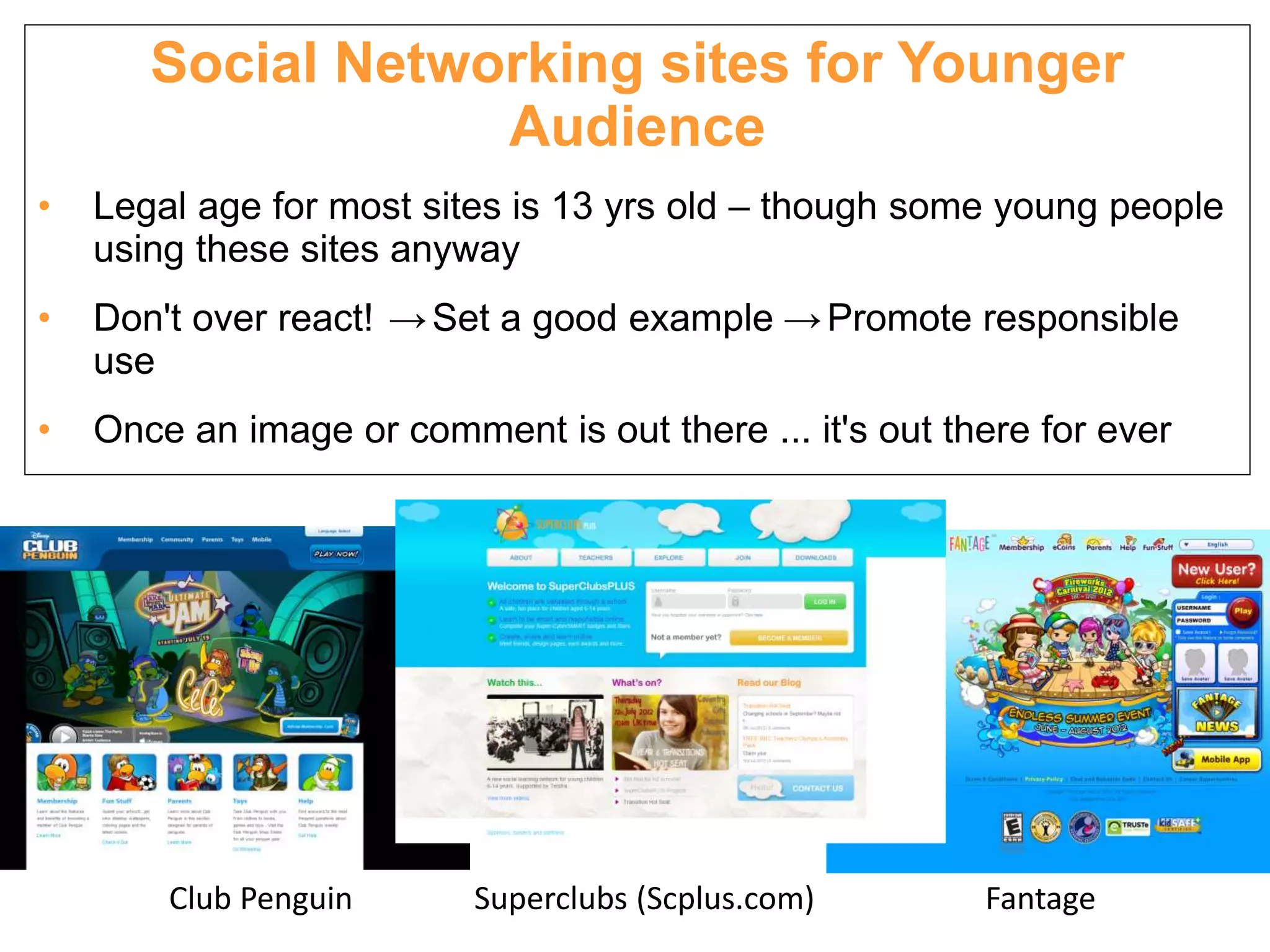 Social Networking sites for Younger
                   Audience
•   Legal age for most sites is 13 yrs old – though some young people
    using these sites anyway
•   Don't over react! → Set a good example → Promote responsible
    use
•   Once an image or comment is out there ... it's out there for ever




        Club Penguin      Superclubs (Scplus.com)        Fantage
 