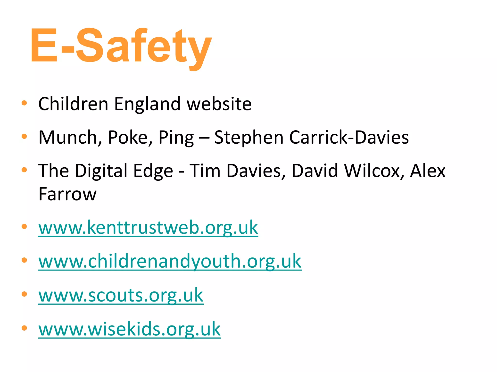 E-Safety
• Children England website
• Munch, Poke, Ping – Stephen Carrick-Davies
• The Digital Edge - Tim Davies, David Wilcox, Alex
  Farrow
• www.kenttrustweb.org.uk
• www.childrenandyouth.org.uk
• www.scouts.org.uk
• www.wisekids.org.uk
 
