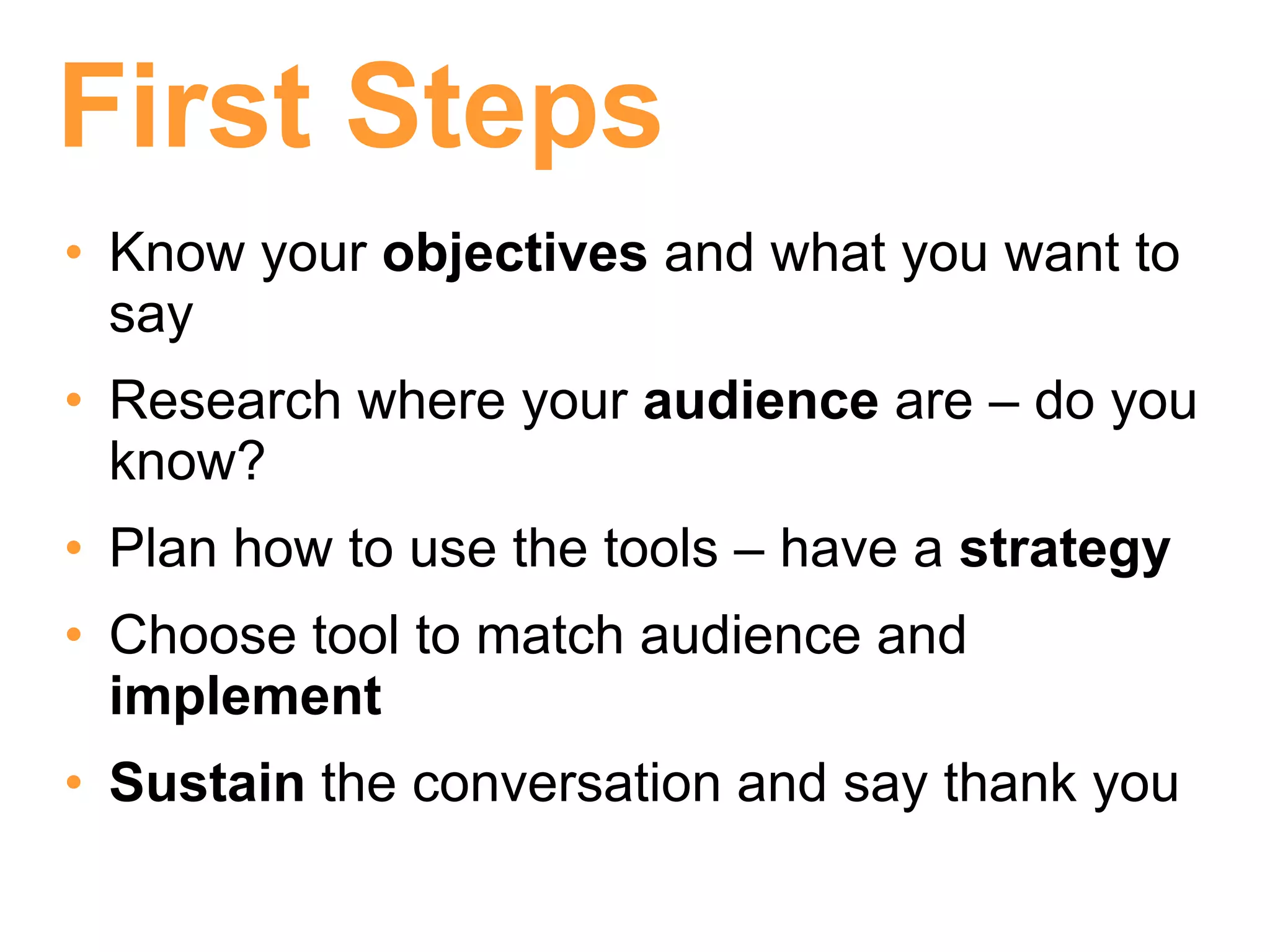 First Steps
• Know your objectives and what you want to
  say
• Research where your audience are – do you
  know?
• Plan how to use the tools – have a strategy
• Choose tool to match audience and
  implement
• Sustain the conversation and say thank you
 