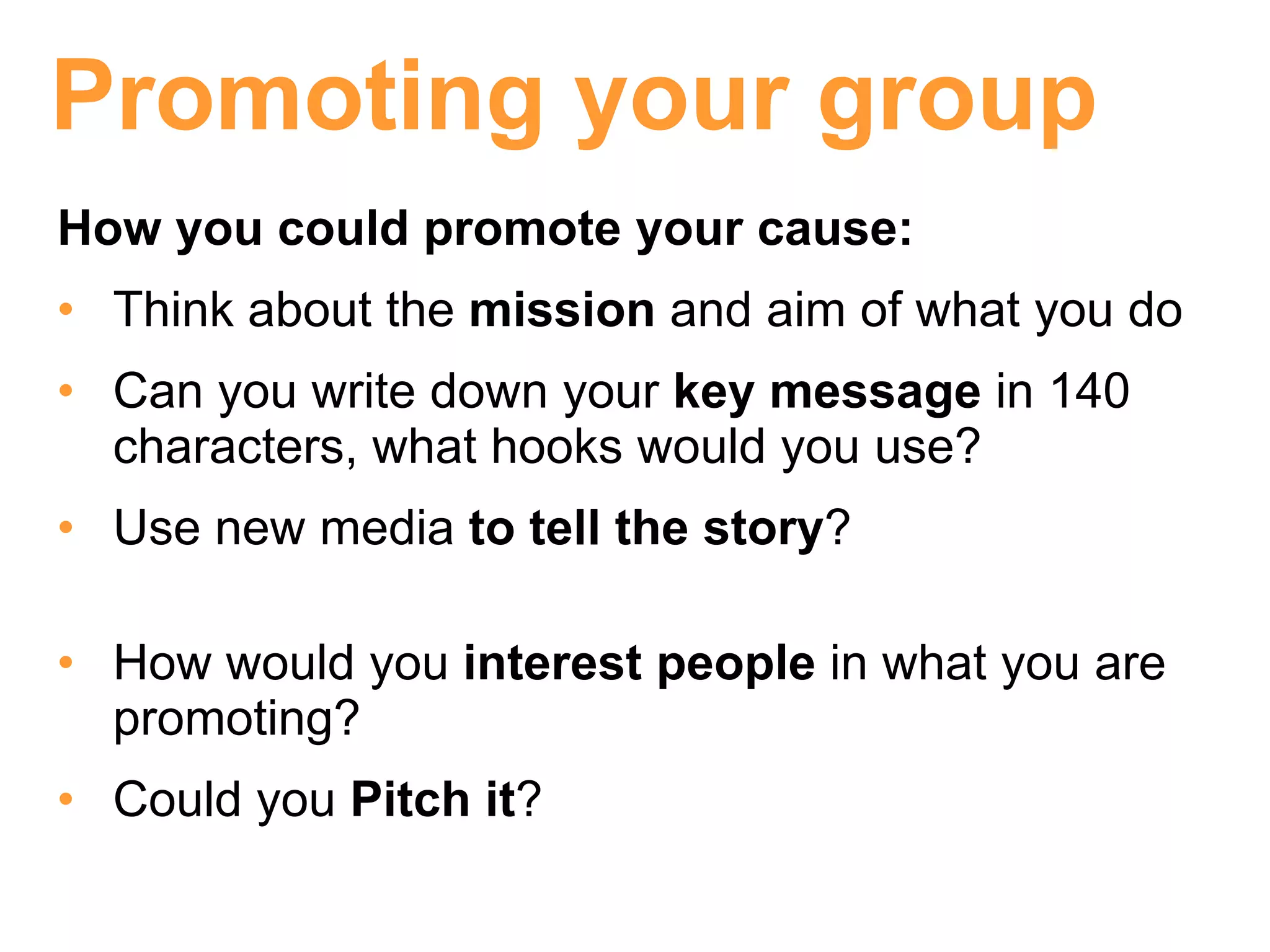 Promoting your group
How you could promote your cause:
• Think about the mission and aim of what you do
• Can you write down your key message in 140
  characters, what hooks would you use?
• Use new media to tell the story?

• How would you interest people in what you are
  promoting?
• Could you Pitch it?
 