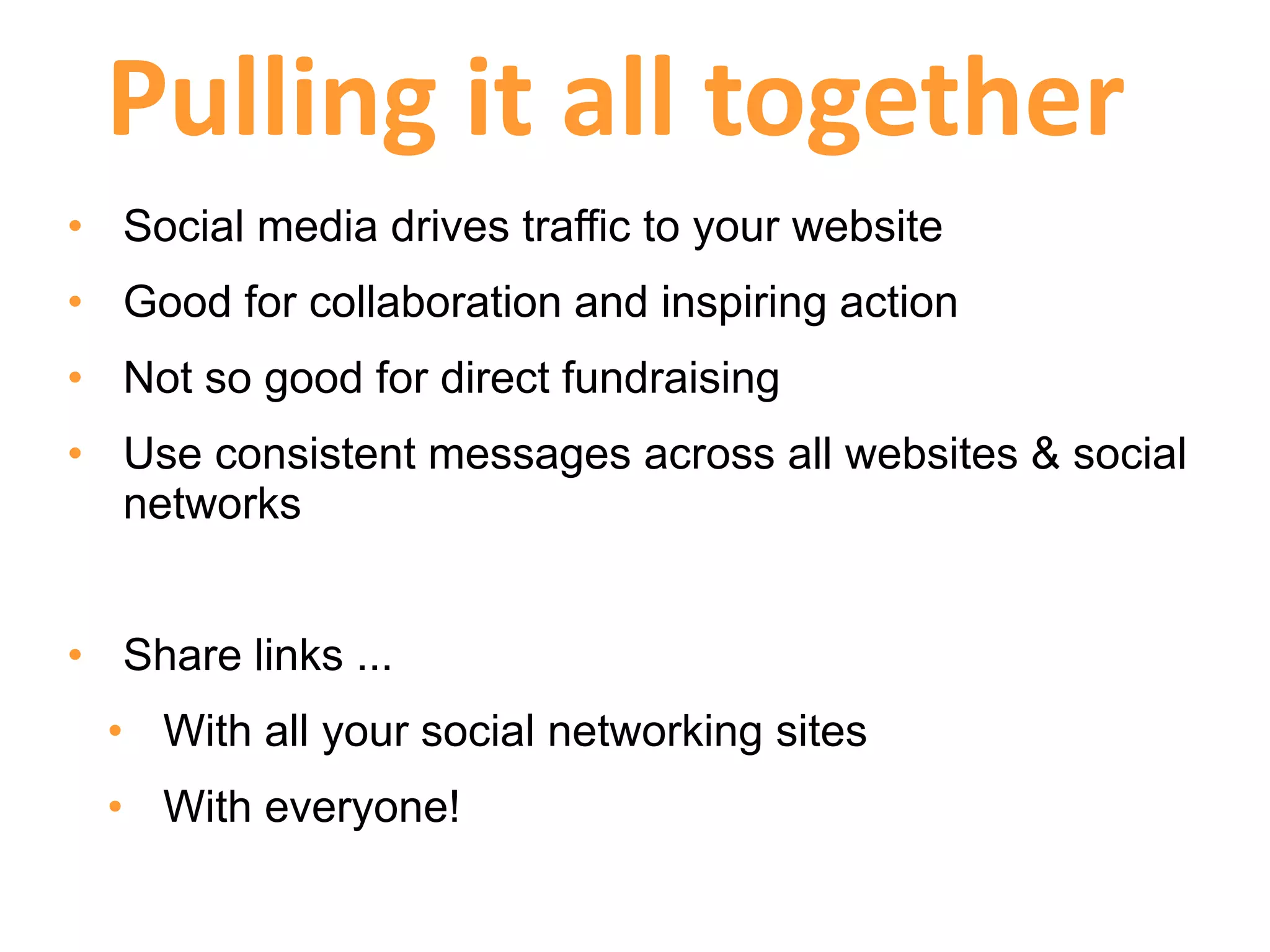 Pulling it all together
• Social media drives traffic to your website
• Good for collaboration and inspiring action
• Not so good for direct fundraising
• Use consistent messages across all websites & social
  networks


• Share links ...
  • With all your social networking sites
  • With everyone!
 
