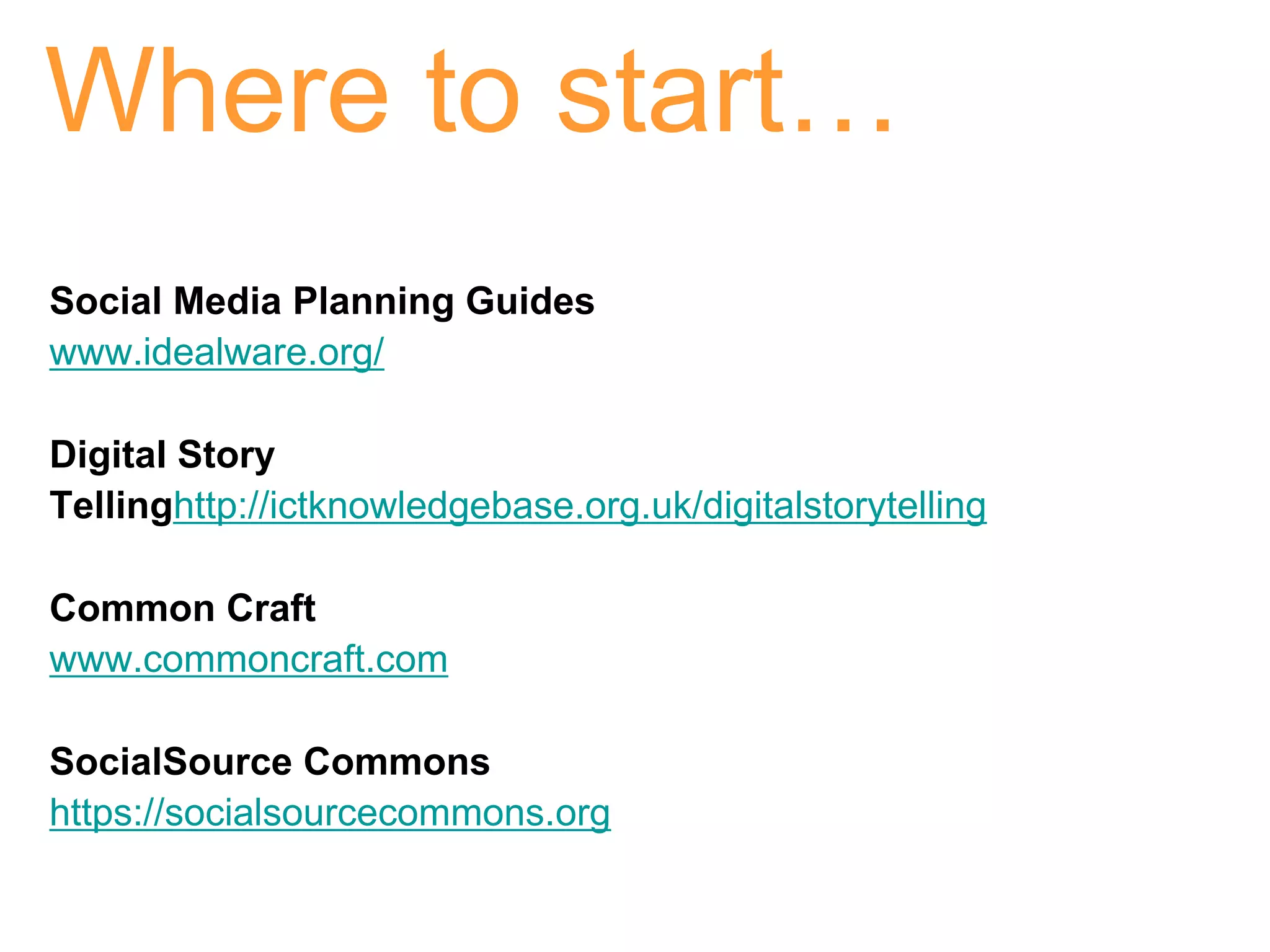 Where to start…
Social Media Planning Guides
www.idealware.org/

Digital Story
Tellinghttp://ictknowledgebase.org.uk/digitalstorytelling

Common Craft
www.commoncraft.com

SocialSource Commons
https://socialsourcecommons.org
 