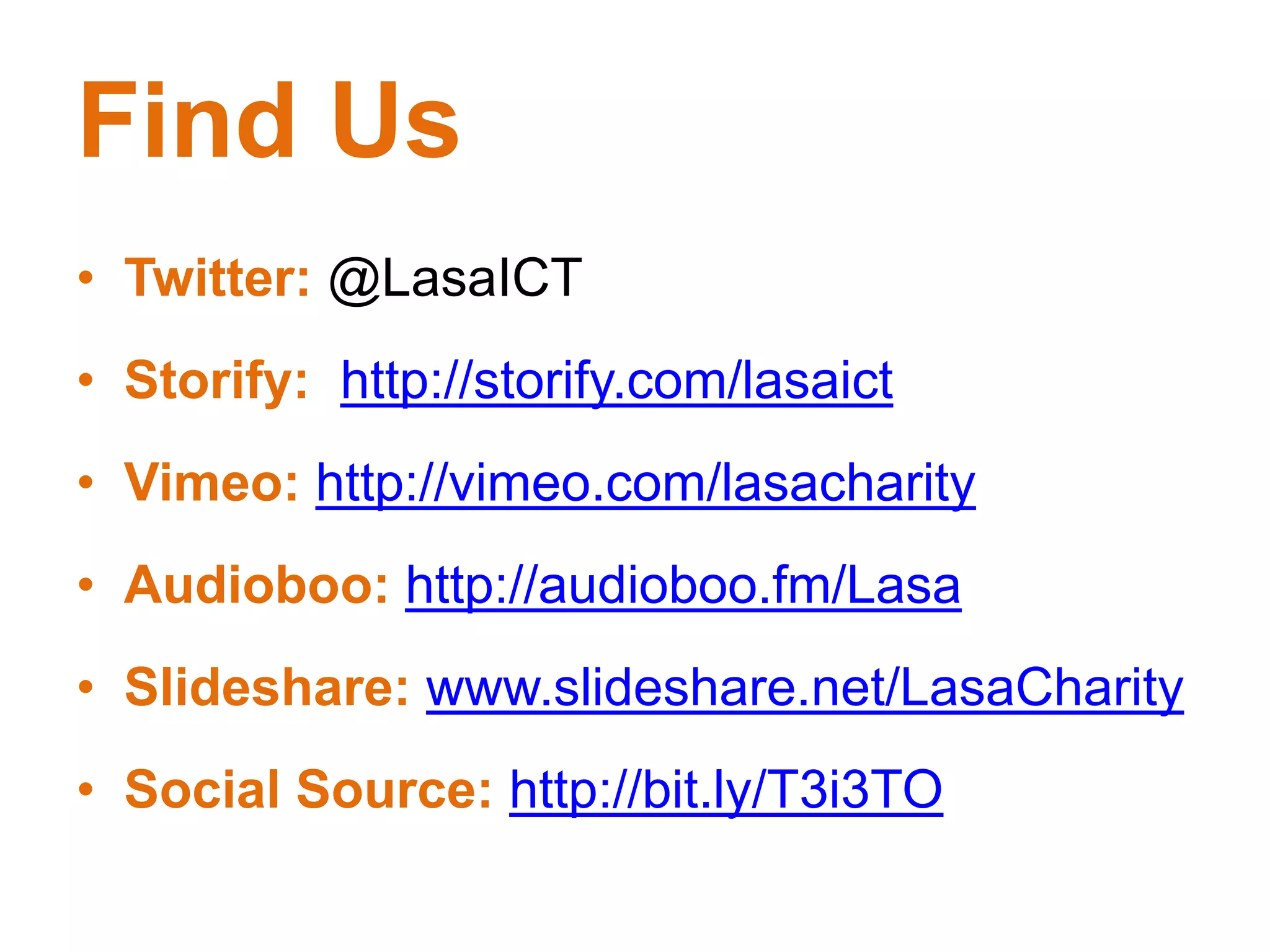 Find Us
• Twitter: @LasaICT
• Storify: http://storify.com/lasaict
• Vimeo: http://vimeo.com/lasacharity
• Audioboo: http://audioboo.fm/Lasa
• Slideshare: www.slideshare.net/LasaCharity
• Social Source: http://bit.ly/T3i3TO
 