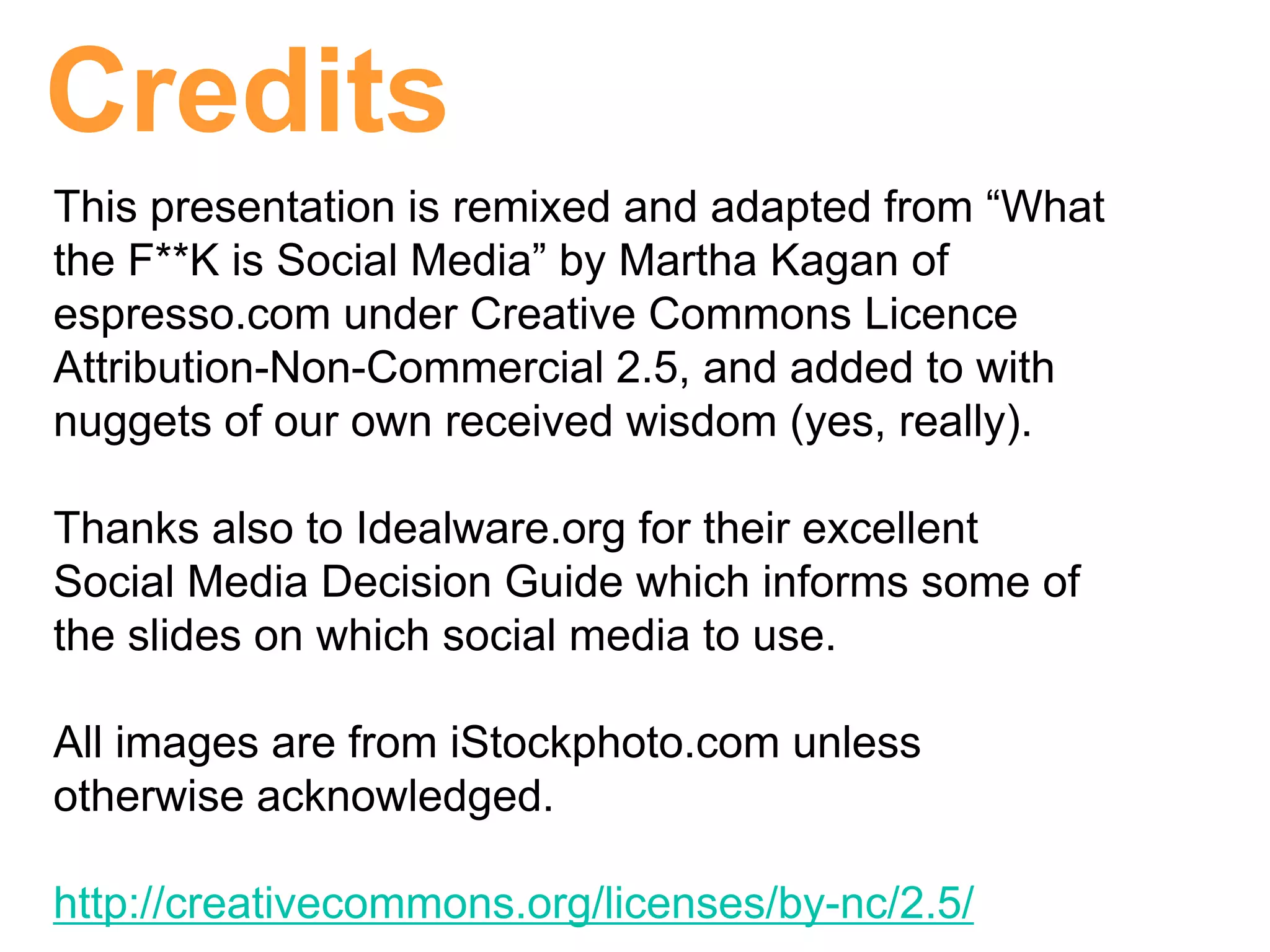 Credits
This presentation is remixed and adapted from “What
the F**K is Social Media” by Martha Kagan of
espresso.com under Creative Commons Licence
Attribution-Non-Commercial 2.5, and added to with
nuggets of our own received wisdom (yes, really).

Thanks also to Idealware.org for their excellent
Social Media Decision Guide which informs some of
the slides on which social media to use.

All images are from iStockphoto.com unless
otherwise acknowledged.

http://creativecommons.org/licenses/by-nc/2.5/
 