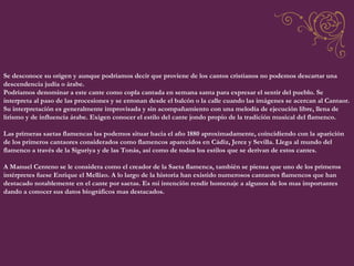 Se desconoce su origen y aunque podríamos decir que proviene de los cantos cristianos no podemos descartar una descendencia judía o árabe. Podríamos denominar a este cante como copla cantada en semana santa para expresar el sentir del pueblo. Se interpreta al paso de las procesiones y se entonan desde el balcón o la calle cuando las imágenes se acercan al Cantaor. Su interpretación es generalmente improvisada y sin acompañamiento con una melodía de ejecución libre, llena de lirismo y de influencia árabe. Exigen conocer el estilo del cante jondo propio de la tradición musical del flamenco. Las primeras saetas flamencas las podemos situar hacia el año 1880 aproximadamente, coincidiendo con la aparición de los primeros cantaores considerados como flamencos aparecidos en Cádiz, Jerez y Sevilla. Llega al mundo del flamenco a través de la Siguriya y de las Tonás, así como de todos los estilos que se derivan de estos cantes. A Manuel Centeno se le considera como el creador de la Saeta flamenca, también se piensa que uno de los primeros intérpretes fuese Enrique el Mellizo. A lo largo de la historia han existido numerosos cantaores flamencos que han destacado notablemente en el cante por saetas. Es mi intención rendir homenaje a algunos de los mas importantes dando a conocer sus datos biográficos mas destacados. 
