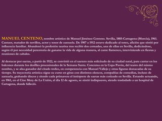 MANUEL CENTENO , nombre artístico de Manuel Jiménez Centeno. Sevilla, 1885-Cartagena (Murcia), 1961. Cantaor, matador de novillos, actor y tenor de zarzuela. De 1907 a 1912 estuvo dedicado al toreo, afición que sintió por influencia familiar. Abandonó la profesión taurina tras recibir dos cornadas, una de ellas en Sevilla, dedicándose, según él por necesidad perentoria de ganarse la vida de alguna manera, al cante flamenco, interviniendo en fiestas y reuniones de cabales.  Al destacar por saetas, a partir de 1922, se convirtió en el saetero más solicitado de su ciudad natal, para cantar en los balcones durante los desfiles procesionales de la Semana Santa. Concursa en la Copa Pavón, del teatro del mismo nombre, y se alza ganador del citado trofeo, en competencia con Manuel Vallejo y otras figuras destacadas de su tiempo. Su trayectoria artística sigue su curso en giras con distintos elencos, compañías de comedias, incluso de zarzuela, grabando discos y siendo cada primavera el intérprete de saetas más cotizado en Sevilla. Estando actuando, en 1961, en el Cine Mery de La Unión, el día 12 de agosto, se sintió indispuesto, siendo trasladado a un hospital de Cartagena, donde falleció.  