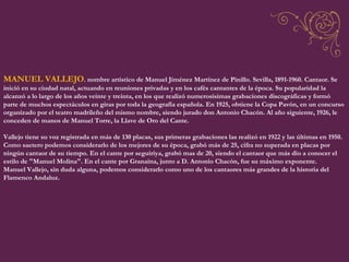 MANUEL VALLEJO . nombre artístico de Manuel Jiménez Martínez de Pinillo. Sevilla, 1891-1960. Cantaor. Se inició en su ciudad natal, actuando en reuniones privadas y en los cafés cantantes de la época. Su popularidad la alcanzó a lo largo de los años veinte y treinta, en los que realizó numerosísimas grabaciones discográficas y formó parte de muchos espectáculos en giras por toda la geografía española. En 1925, obtiene la Copa Pavón, en un concurso organizado por el teatro madrileño del mismo nombre, siendo jurado don Antonio Chacón. Al año siguiente, 1926, le conceden de manos de Manuel Torre, la Llave de Oro del Cante.  Vallejo tiene su voz registrada en más de 130 placas, sus primeras grabaciones las realizó en 1922 y las últimas en 1950. Como saetero podemos considerarlo de los mejores de su época, grabó más de 25, cifra no superada en placas por ningún cantaor de su tiempo. En el cante por seguiriya, grabó mas de 20, siendo el cantaor que más dio a conocer el estilo de "Manuel Molina". En el cante por Granaina, junto a D. Antonio Chacón, fue su máximo exponente.  Manuel Vallejo, sin duda alguna, podemos considerarlo como uno de los cantaores más grandes de la historia del Flamenco Andaluz. 