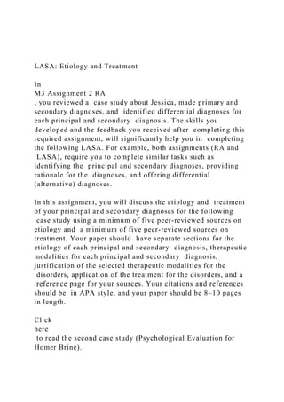 LASA: Etiology and Treatment
In
M3 Assignment 2 RA
, you reviewed a case study about Jessica, made primary and
secondary diagnoses, and identified differential diagnoses for
each principal and secondary diagnosis. The skills you
developed and the feedback you received after completing this
required assignment, will significantly help you in completing
the following LASA. For example, both assignments (RA and
LASA), require you to complete similar tasks such as
identifying the principal and secondary diagnoses, providing
rationale for the diagnoses, and offering differential
(alternative) diagnoses.
In this assignment, you will discuss the etiology and treatment
of your principal and secondary diagnoses for the following
case study using a minimum of five peer-reviewed sources on
etiology and a minimum of five peer-reviewed sources on
treatment. Your paper should have separate sections for the
etiology of each principal and secondary diagnosis, therapeutic
modalities for each principal and secondary diagnosis,
justification of the selected therapeutic modalities for the
disorders, application of the treatment for the disorders, and a
reference page for your sources. Your citations and references
should be in APA style, and your paper should be 8–10 pages
in length.
Click
here
to read the second case study (Psychological Evaluation for
Homer Brine).
 