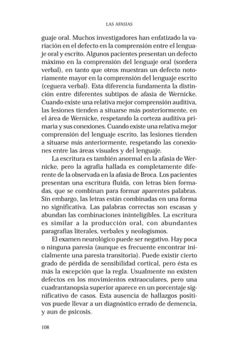 108
LAS AFASIAS
guaje oral. Muchos investigadores han enfatizado la va-
riación en el defecto en la comprensión entre el lengua-
je oral y escrito. Algunos pacientes presentan un defecto
máximo en la comprensión del lenguaje oral (sordera
verbal), en tanto que otros muestran un defecto noto-
riamente mayor en la comprensión del lenguaje escrito
(ceguera verbal). Esta diferencia fundamenta la distin-
ción entre diferentes subtipos de afasia de Wernicke.
Cuando existe una relativa mejor comprensión auditiva,
las lesiones tienden a situarse más posteriormente, en
el área de Wernicke, respetando la corteza auditiva pri-
maria y sus conexiones. Cuando existe una relativa mejor
comprensión del lenguaje escrito, las lesiones tienden
a situarse más anteriormente, respetando las conexio-
nes entre las áreas visuales y del lenguaje.
La escritura es también anormal en la afasia de Wer-
nicke, pero la agrafia hallada es completamente dife-
rente de la observada en la afasia de Broca. Los pacientes
presentan una escritura fluida, con letras bien forma-
das, que se combinan para formar aparentes palabras.
Sin embargo, las letras están combinadas en una forma
no significativa. Las palabras correctas son escasas y
abundan las combinaciones ininteligibles. La escritura
es similar a la producción oral, con abundantes
paragrafias literales, verbales y neologismos.
El examen neurológico puede ser negativo. Hay poca
o ninguna paresia (aunque es frecuente encontrar ini-
cialmente una paresia transitoria). Puede existir cierto
grado de pérdida de sensibilidad cortical, pero ésta es
más la excepción que la regla. Usualmente no existen
defectos en los movimientos extraoculares, pero una
cuadrantanopsia superior aparece en un porcentaje sig-
nificativo de casos. Esta ausencia de hallazgos positi-
vos puede llevar a un diagnóstico errado de demencia,
y aun de psicosis.
 