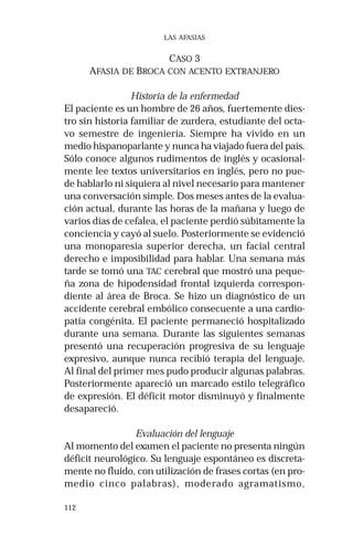 112
LAS AFASIAS
CASO 3
AFASIA DE BROCA CON ACENTO EXTRANJERO
Historia de la enfermedad
El paciente es un hombre de 26 años, fuertemente dies-
tro sin historia familiar de zurdera, estudiante del octa-
vo semestre de ingeniería. Siempre ha vivido en un
medio hispanoparlante y nunca ha viajado fuera del país.
Sólo conoce algunos rudimentos de inglés y ocasional-
mente lee textos universitarios en inglés, pero no pue-
de hablarlo ni siquiera al nivel necesario para mantener
una conversación simple. Dos meses antes de la evalua-
ción actual, durante las horas de la mañana y luego de
varios días de cefalea, el paciente perdió súbitamente la
conciencia y cayó al suelo. Posteriormente se evidenció
una monoparesia superior derecha, un facial central
derecho e imposibilidad para hablar. Una semana más
tarde se tomó una TAC cerebral que mostró una peque-
ña zona de hipodensidad frontal izquierda correspon-
diente al área de Broca. Se hizo un diagnóstico de un
accidente cerebral embólico consecuente a una cardio-
patía congénita. El paciente permaneció hospitalizado
durante una semana. Durante las siguientes semanas
presentó una recuperación progresiva de su lenguaje
expresivo, aunque nunca recibió terapia del lenguaje.
Al final del primer mes pudo producir algunas palabras.
Posteriormente apareció un marcado estilo telegráfico
de expresión. El déficit motor disminuyó y finalmente
desapareció.
Evaluación del lenguaje
Al momento del examen el paciente no presenta ningún
déficit neurológico. Su lenguaje espontáneo es discreta-
mente no fluido, con utilización de frases cortas (en pro-
medio cinco palabras), moderado agramatismo,
 
